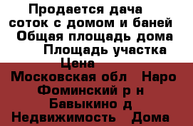 Продается дача 10 соток с домом и баней. › Общая площадь дома ­ 100 › Площадь участка ­ 1 000 › Цена ­ 4 500 000 - Московская обл., Наро-Фоминский р-н, Бавыкино д. Недвижимость » Дома, коттеджи, дачи продажа   . Московская обл.